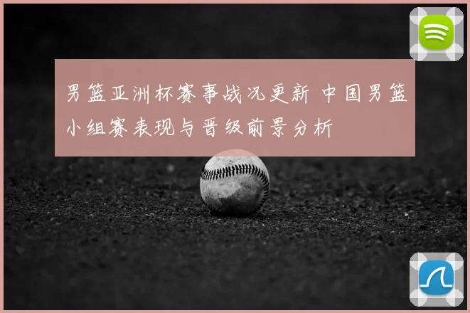 男篮亚洲杯赛事战况更新 中国男篮小组赛表现与晋级前景分析