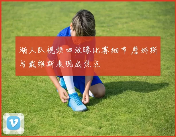 湖人队视频回放曝比赛细节 詹姆斯与戴维斯表现成焦点