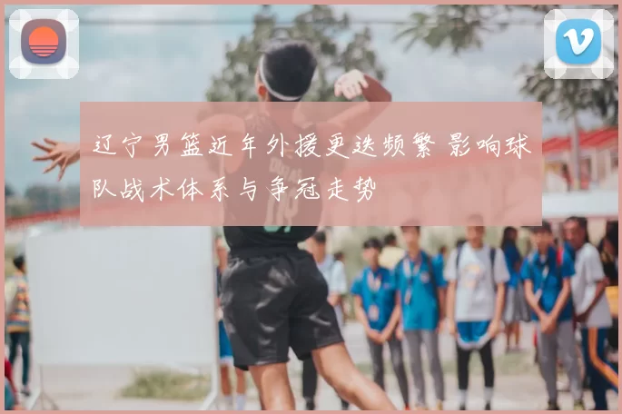 辽宁男篮近年外援更迭频繁 影响球队战术体系与争冠走势