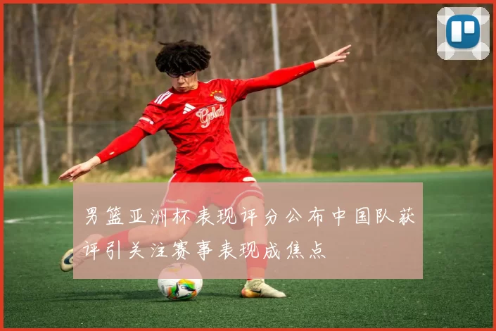 男篮亚洲杯表现评分公布中国队获评引关注赛事表现成焦点