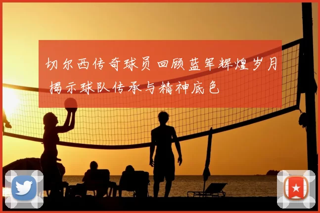 切尔西传奇球员回顾蓝军辉煌岁月 揭示球队传承与精神底色