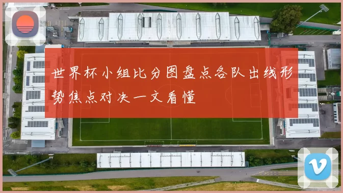 世界杯小组比分图盘点各队出线形势焦点对决一文看懂