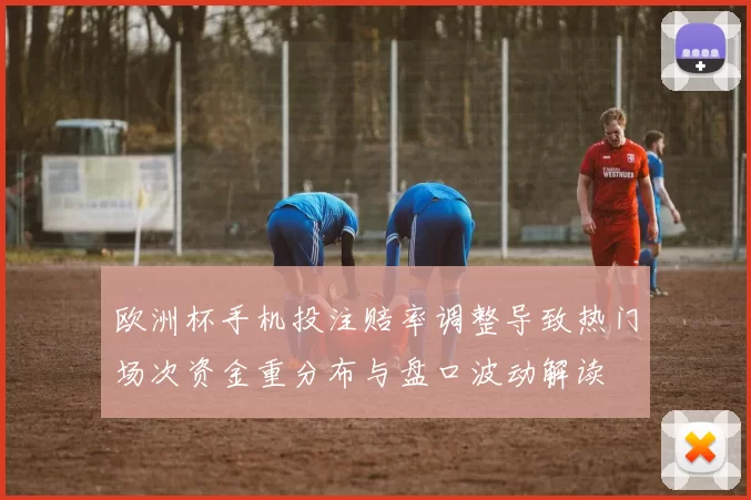 欧洲杯手机投注赔率调整导致热门场次资金重分布与盘口波动解读