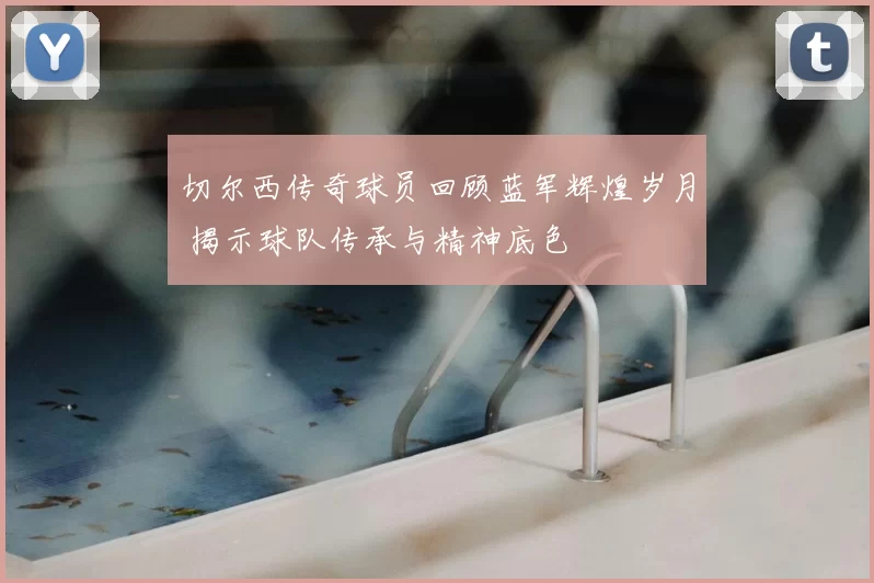 切尔西传奇球员回顾蓝军辉煌岁月 揭示球队传承与精神底色