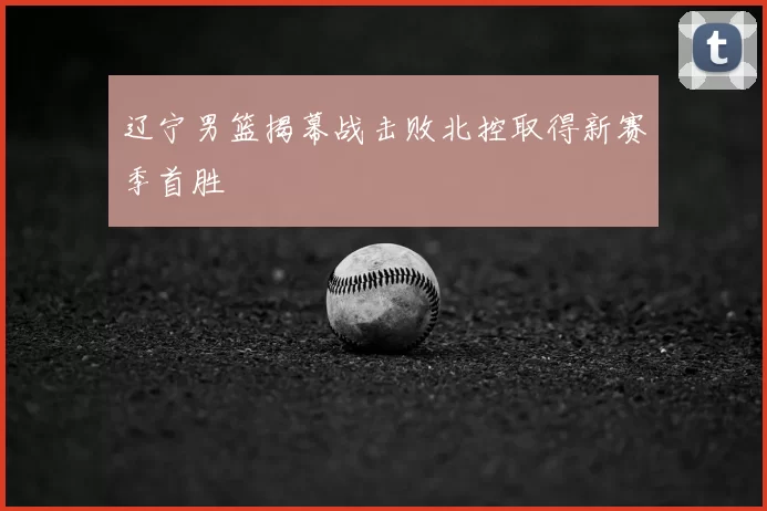 辽宁男篮揭幕战击败北控取得新赛季首胜