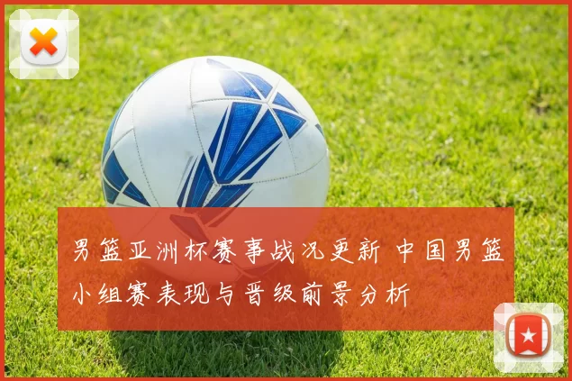 男篮亚洲杯赛事战况更新 中国男篮小组赛表现与晋级前景分析