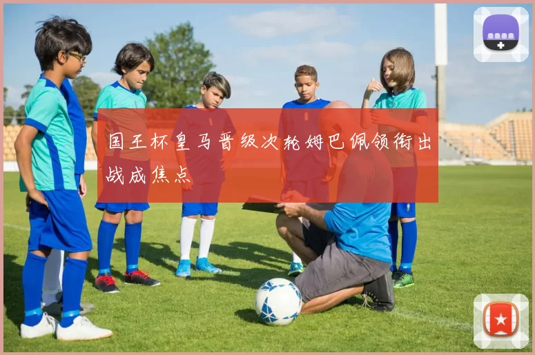 国王杯皇马晋级次轮姆巴佩领衔出战成焦点