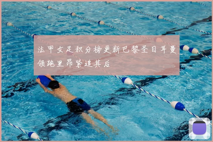 法甲女足积分榜更新巴黎圣日耳曼领跑里昂紧追其后