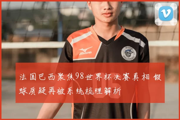 法国巴西聚焦98世界杯决赛真相 假球质疑再被系统梳理解析