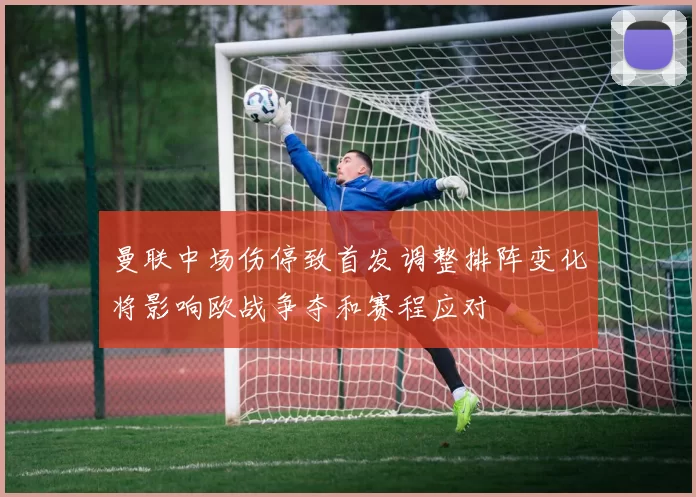 曼联中场伤停致首发调整排阵变化将影响欧战争夺和赛程应对