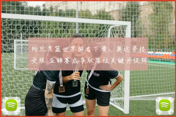 约旦男篮世界排名下滑，奥运资格受限 亚锦赛成争取席位关键并促阵容调整