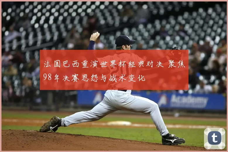法国巴西重演世界杯经典对决 聚焦98年决赛恩怨与战术变化