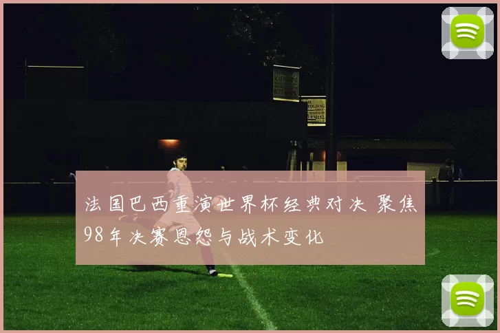 法国巴西重演世界杯经典对决 聚焦98年决赛恩怨与战术变化