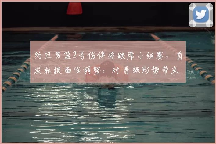 约旦男篮2号伤停将缺席小组赛，首发轮换面临调整，对晋级形势带来考验