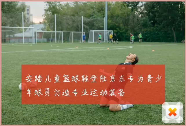 安踏儿童篮球鞋登陆京东专为青少年球员打造专业运动装备