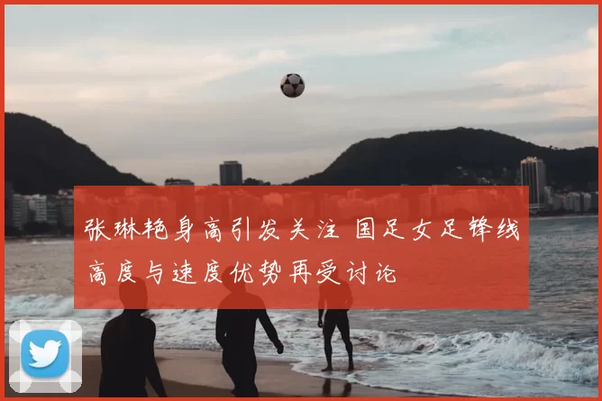 张琳艳身高引发关注 国足女足锋线高度与速度优势再受讨论