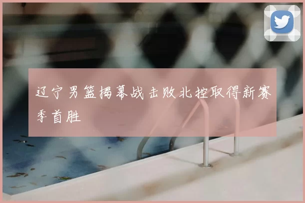 辽宁男篮揭幕战击败北控取得新赛季首胜