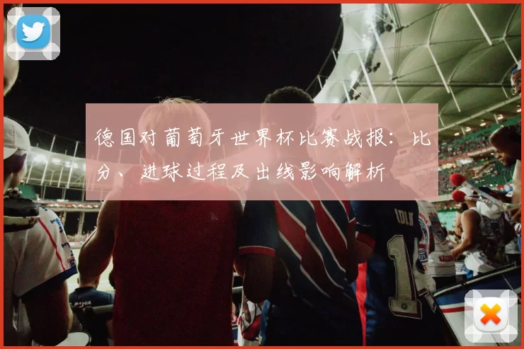 德国对葡萄牙世界杯比赛战报:比分、进球过程及出线影响解析