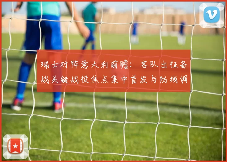 瑞士对阵意大利前瞻：客队出征备战关键战役焦点集中首发与防线调整