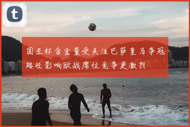 国王杯含金量受关注巴萨皇马争冠路径影响欧战席位竞争更激烈