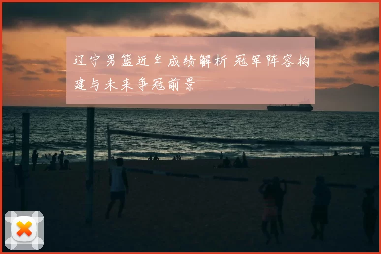 辽宁男篮近年成绩解析 冠军阵容构建与未来争冠前景