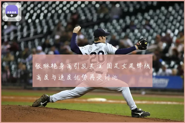 张琳艳身高引发关注 国足女足锋线高度与速度优势再受讨论