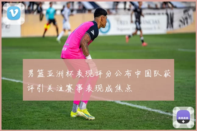 男篮亚洲杯表现评分公布中国队获评引关注赛事表现成焦点