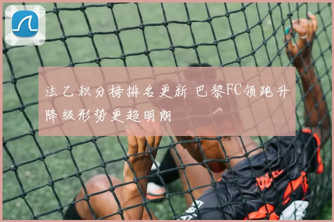 法乙积分榜排名更新 巴黎FC领跑升降级形势更趋明朗