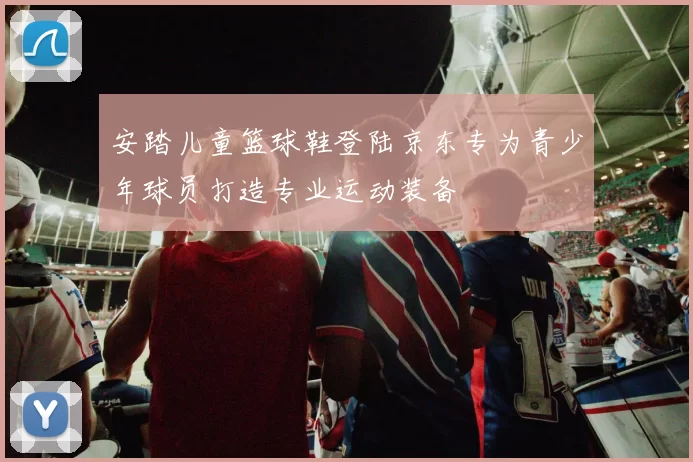 安踏儿童篮球鞋登陆京东专为青少年球员打造专业运动装备