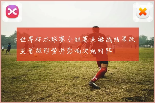 世界杯水球赛小组赛关键战结果改变晋级形势并影响次轮对阵