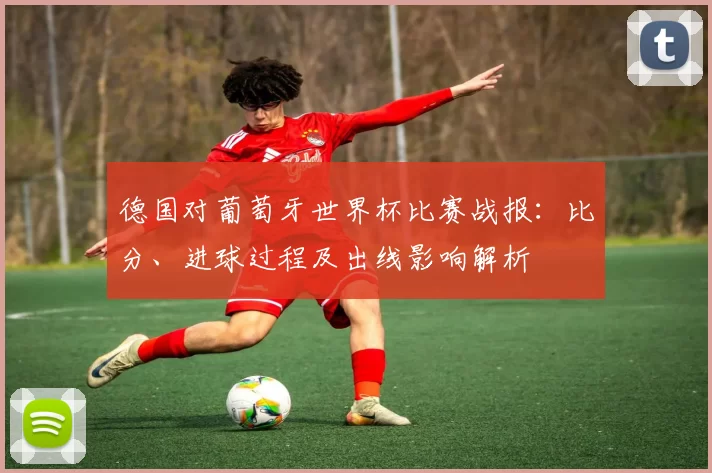 德国对葡萄牙世界杯比赛战报:比分、进球过程及出线影响解析
