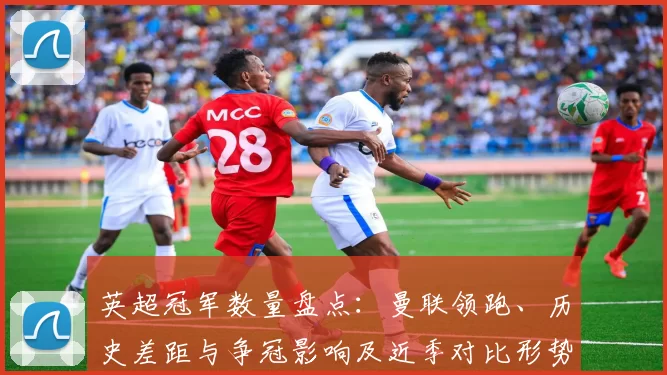 英超冠军数量盘点:曼联领跑、历史差距与争冠影响及近季对比形势解析