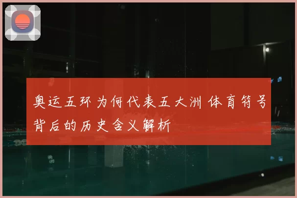 奥运五环为何代表五大洲 体育符号背后的历史含义解析