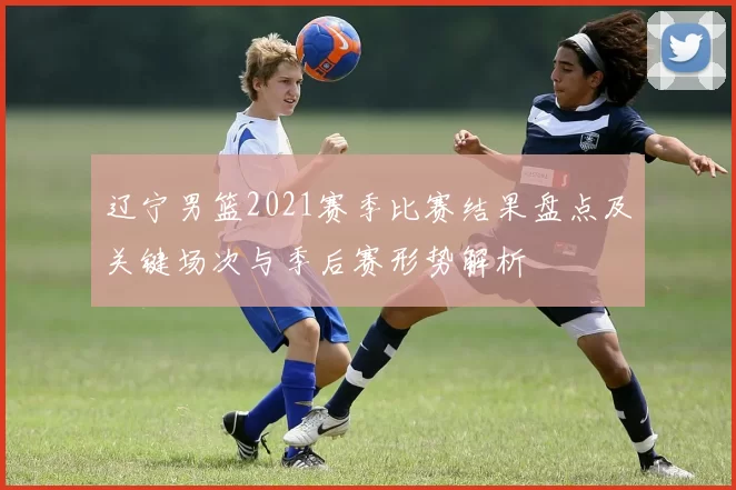 辽宁男篮2021赛季比赛结果盘点及关键场次与季后赛形势解析