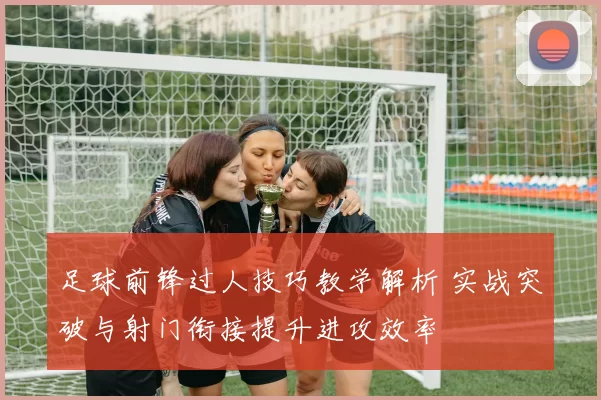 足球前锋过人技巧教学解析 实战突破与射门衔接提升进攻效率