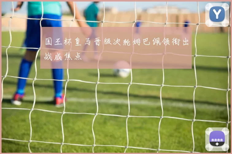 国王杯皇马晋级次轮姆巴佩领衔出战成焦点