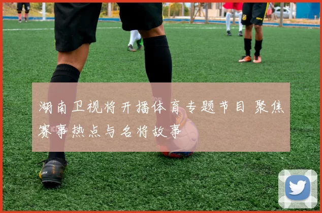 湖南卫视将开播体育专题节目 聚焦赛事热点与名将故事