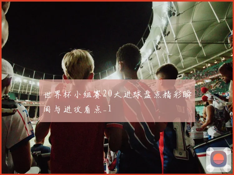世界杯小组赛20大进球盘点精彩瞬间与进攻看点_1
