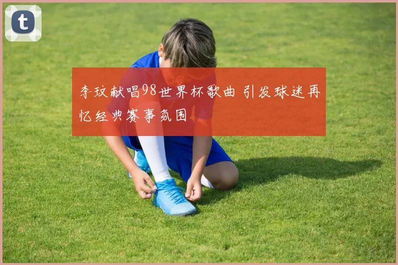 李玟献唱98世界杯歌曲 引发球迷再忆经典赛事氛围