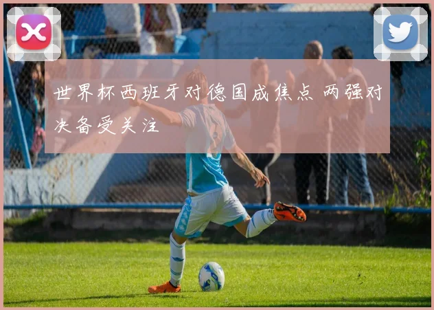 世界杯西班牙对德国成焦点 两强对决备受关注